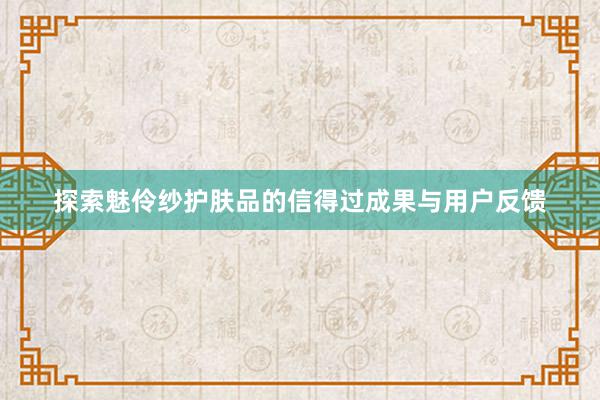 探索魅伶纱护肤品的信得过成果与用户反馈